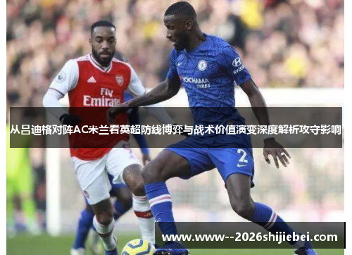 从吕迪格对阵AC米兰看英超防线博弈与战术价值演变深度解析攻守影响