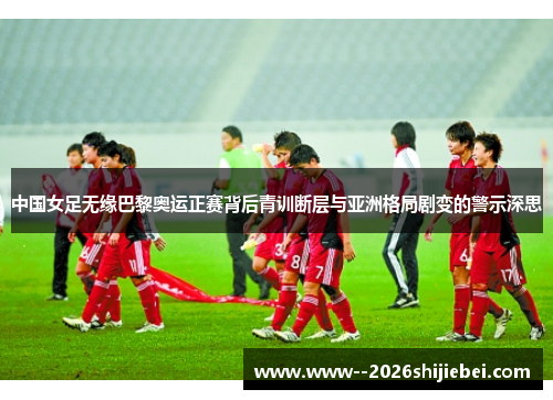 中国女足无缘巴黎奥运正赛背后青训断层与亚洲格局剧变的警示深思