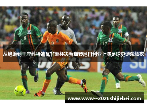 从绝境到王座科特迪瓦非洲杯决赛逆转尼日利亚上演足球史诗荣耀夜