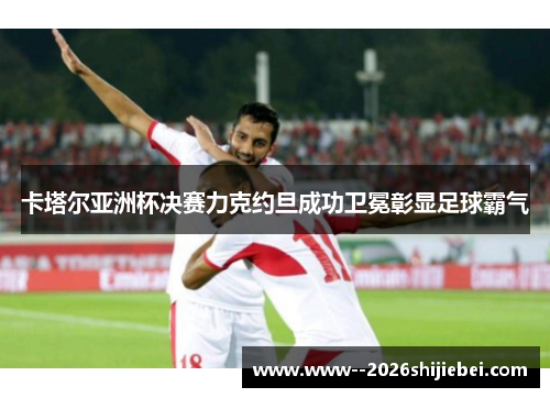 卡塔尔亚洲杯决赛力克约旦成功卫冕彰显足球霸气 卡塔尔亚洲杯决赛力克约旦成功卫冕彰显足球霸气
