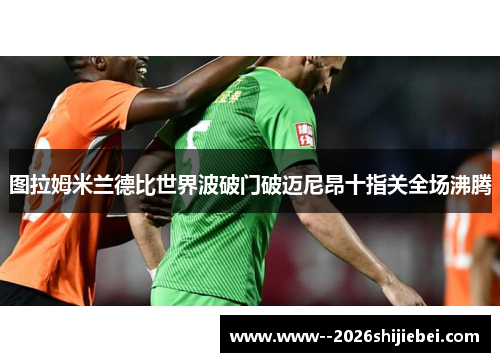 图拉姆米兰德比世界波破门破迈尼昂十指关全场沸腾 图拉姆米兰德比世界波破门破迈尼昂十指关全场沸腾