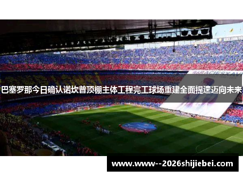 巴塞罗那今日确认诺坎普顶棚主体工程完工球场重建全面提速迈向未来