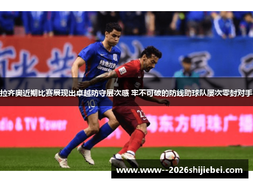 拉齐奥近期比赛展现出卓越防守层次感 牢不可破的防线助球队屡次零封对手