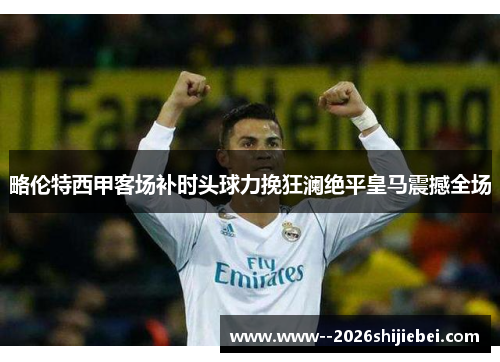 略伦特西甲客场补时头球力挽狂澜绝平皇马震撼全场