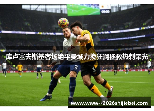库卢塞夫斯基客场绝平曼城力挽狂澜拯救热刺荣光